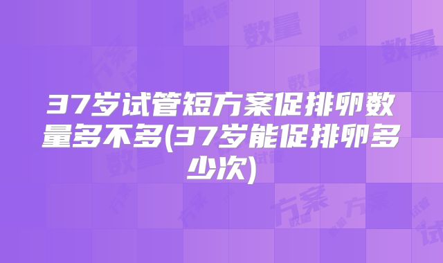37岁试管短方案促排卵数量多不多(37岁能促排卵多少次)