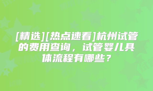 [精选][热点速看]杭州试管的费用查询，试管婴儿具体流程有哪些？