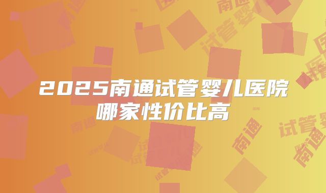 2025南通试管婴儿医院哪家性价比高