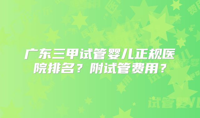 广东三甲试管婴儿正规医院排名?附试管费用?