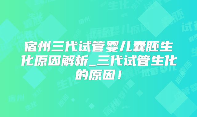 宿州三代试管婴儿囊胚生化原因解析_三代试管生化的原因！
