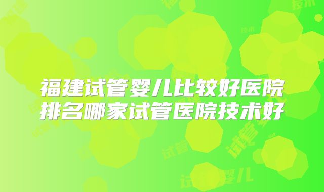 福建试管婴儿比较好医院排名哪家试管医院技术好