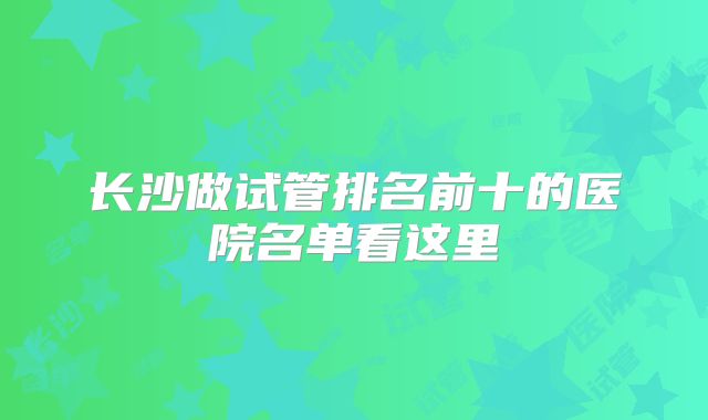 长沙做试管排名前十的医院名单看这里