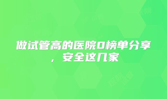 做试管高的医院0榜单分享，安全这几家