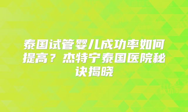 泰国试管婴儿成功率如何提高？杰特宁泰国医院秘诀揭晓