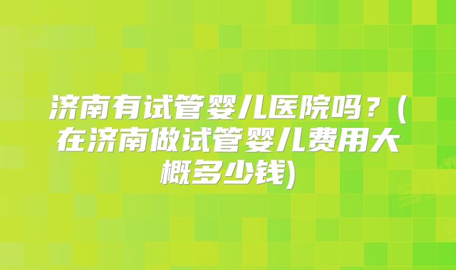 济南有试管婴儿医院吗？(在济南做试管婴儿费用大概多少钱)