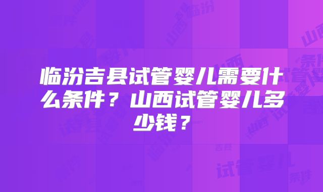临汾吉县试管婴儿需要什么条件？山西试管婴儿多少钱？
