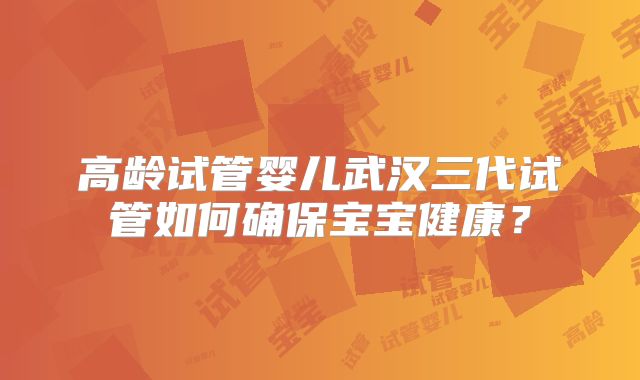 高龄试管婴儿武汉三代试管如何确保宝宝健康？
