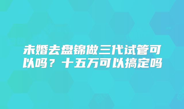 未婚去盘锦做三代试管可以吗？十五万可以搞定吗