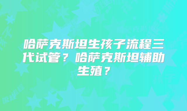 哈萨克斯坦生孩子流程三代试管？哈萨克斯坦辅助生殖？