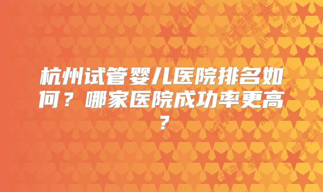 杭州试管婴儿医院排名如何？哪家医院成功率更高？