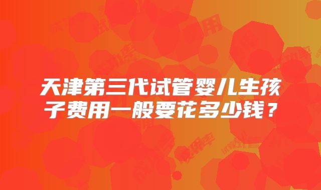 天津第三代试管婴儿生孩子费用一般要花多少钱？