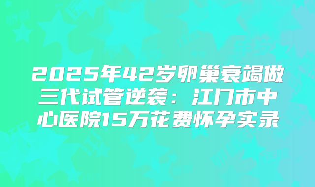 2025年42岁卵巢衰竭做三代试管逆袭：江门市中心医院15万花费怀孕实录