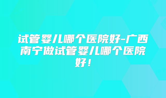 试管婴儿哪个医院好-广西南宁做试管婴儿哪个医院好!