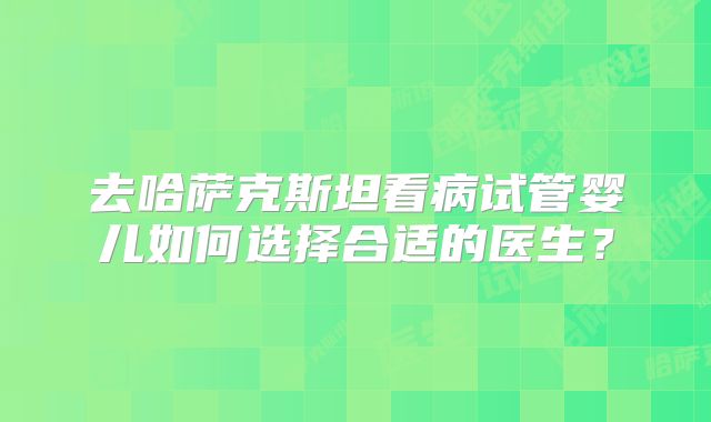 去哈萨克斯坦看病试管婴儿如何选择合适的医生？