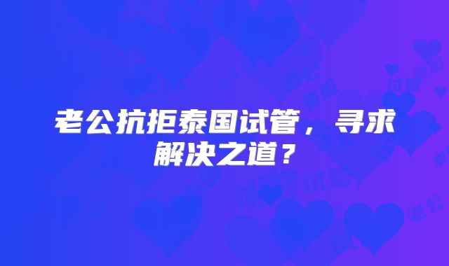 老公抗拒泰国试管,寻求解决之道?