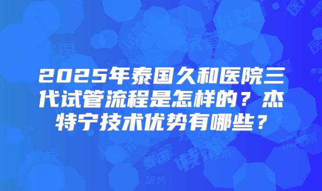 2025年泰国久和医院三代试管流程是怎样的？杰特宁技术优势有哪些？