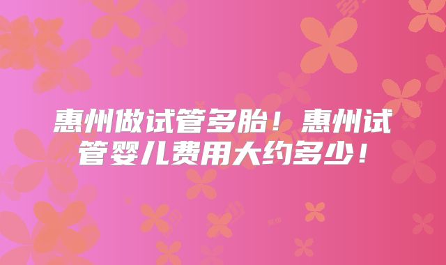 惠州做试管多胎!惠州试管婴儿费用大约多少!