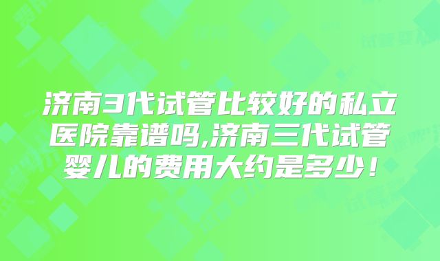 济南3代试管比较好的私立医院靠谱吗,济南三代试管婴儿的费用大约是多少！