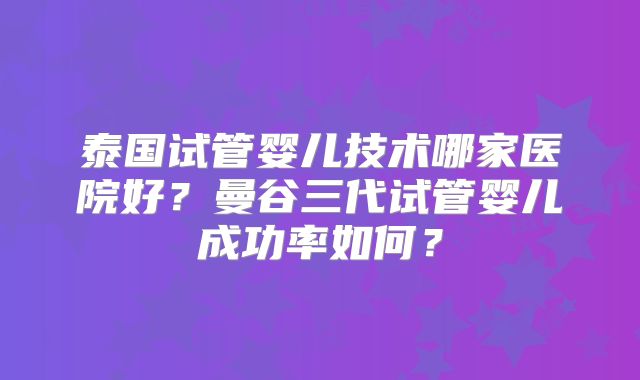 泰国试管婴儿技术哪家医院好？曼谷三代试管婴儿成功率如何？