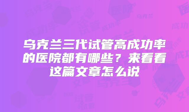 乌克兰三代试管高成功率的医院都有哪些?来看看这篇文章怎么说