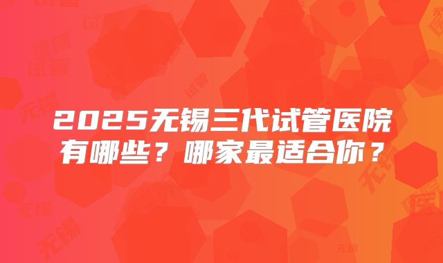 2025无锡三代试管医院有哪些？哪家最适合你？