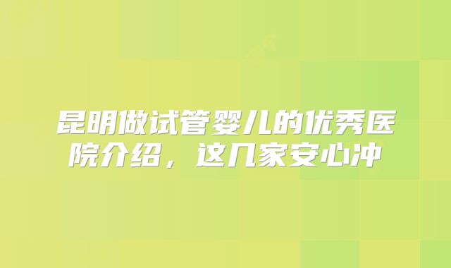 昆明做试管婴儿的优秀医院介绍，这几家安心冲