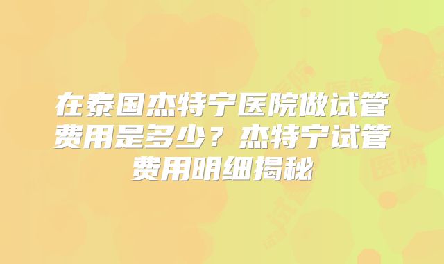 在泰国杰特宁医院做试管费用是多少？杰特宁试管费用明细揭秘