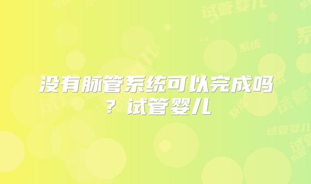 没有脉管系统可以完成吗？试管婴儿