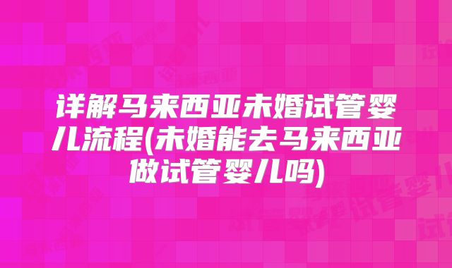 详解马来西亚未婚试管婴儿流程(未婚能去马来西亚做试管婴儿吗)