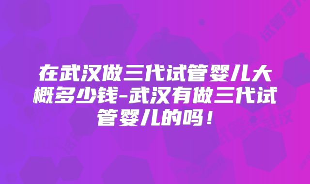 在武汉做三代试管婴儿大概多少钱-武汉有做三代试管婴儿的吗！