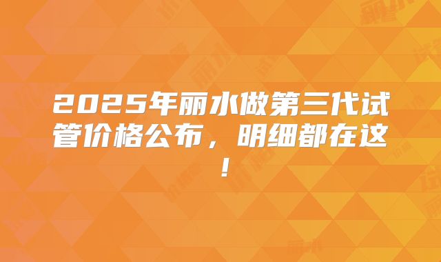 2025年丽水做第三代试管价格公布，明细都在这！