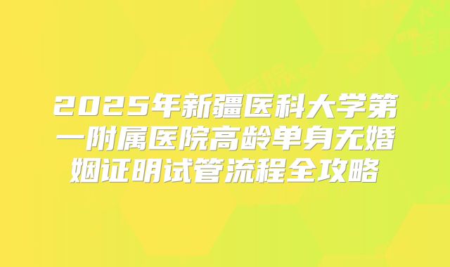 2025年新疆医科大学第一附属医院高龄单身无婚姻证明试管流程全攻略