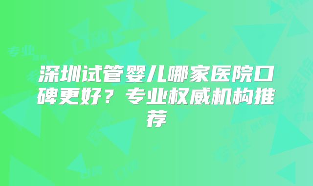 深圳试管婴儿哪家医院口碑更好？专业权威机构推荐