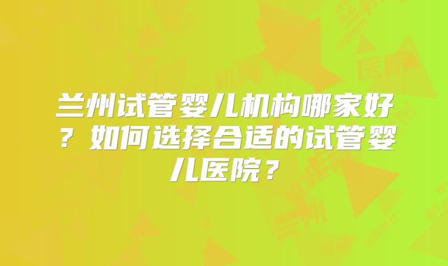 兰州试管婴儿机构哪家好？如何选择合适的试管婴儿医院？
