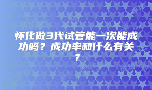 怀化做3代试管能一次能成功吗？成功率和什么有关？