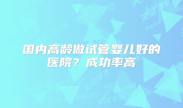 国内高龄做试管婴儿好的医院？成功率高