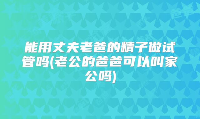 能用丈夫老爸的精子做试管吗(老公的爸爸可以叫家公吗)