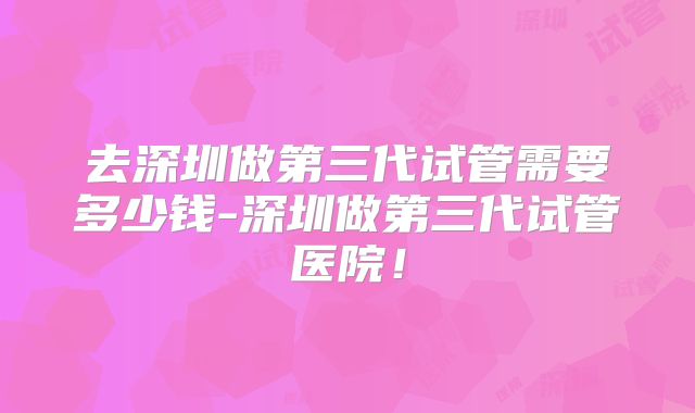 去深圳做第三代试管需要多少钱-深圳做第三代试管医院！