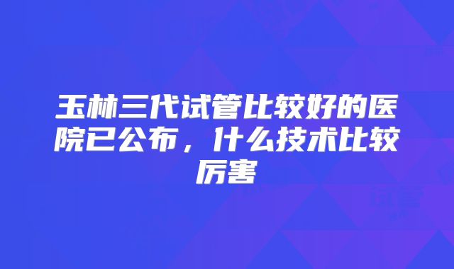 玉林三代试管比较好的医院已公布，什么技术比较厉害