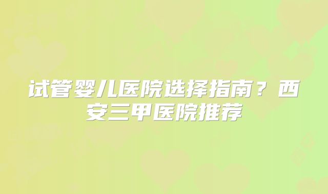 试管婴儿医院选择指南？西安三甲医院推荐