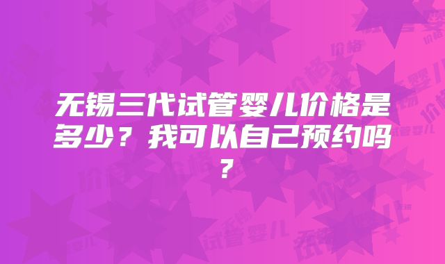无锡三代试管婴儿价格是多少？我可以自己预约吗？