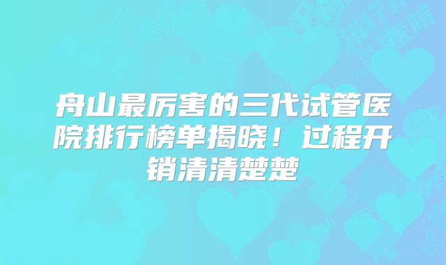 舟山最厉害的三代试管医院排行榜单揭晓！过程开销清清楚楚