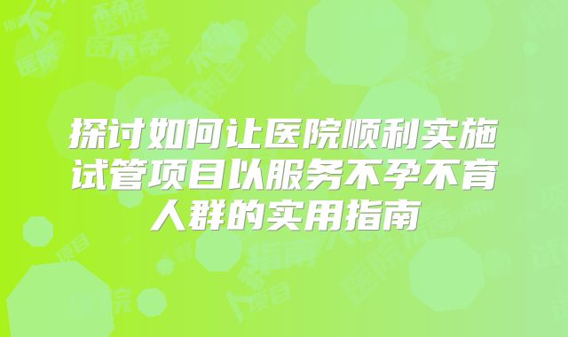 探讨如何让医院顺利实施试管项目以服务不孕不育人群的实用指南