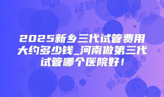 2025新乡三代试管费用大约多少钱_河南做第三代试管哪个医院好！