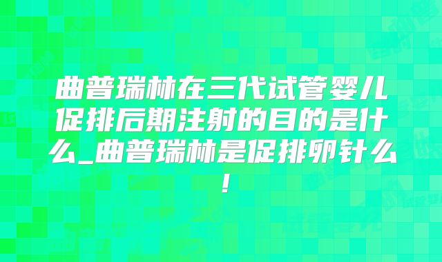 曲普瑞林在三代试管婴儿促排后期注射的目的是什么_曲普瑞林是促排卵针么!