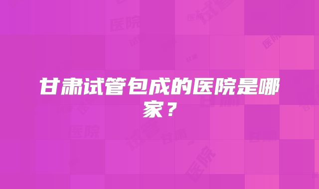 甘肃试管包成的医院是哪家？