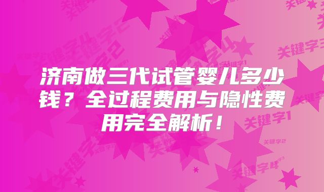 济南做三代试管婴儿多少钱？全过程费用与隐性费用完全解析！