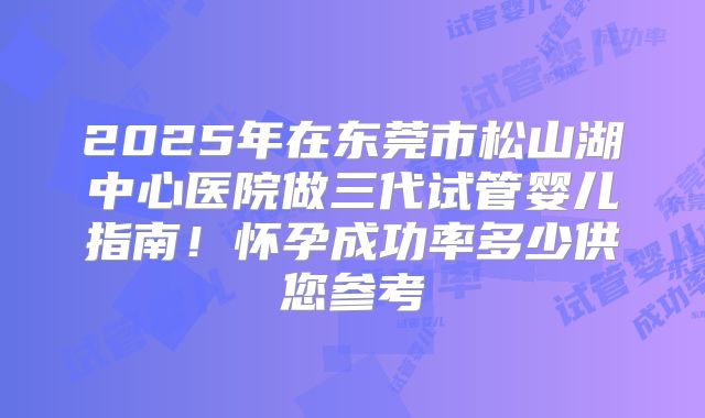 2025年在东莞市松山湖中心医院做三代试管婴儿指南！怀孕成功率多少供您参考