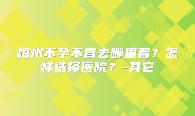 梅州不孕不育去哪里看？怎样选择医院？-其它